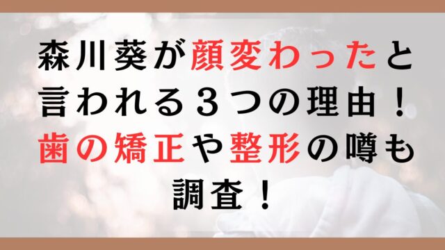 森川葵が顔変わったと言われる３つの理由！歯の矯正や整形の噂も調査！